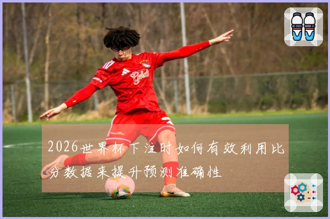 2026世界杯下注时如何有效利用比分数据来提升预测准确性